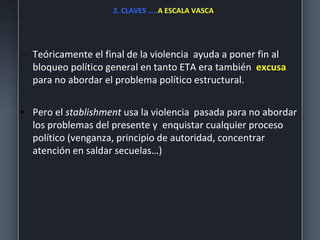 2. CLAVES …..A ESCALA VASCA
– Teóricamente el final de la violencia ayuda a poner fin al
bloqueo político general en tanto ETA era también excusa
para no abordar el problema político estructural.
• Pero el stablishment usa la violencia pasada para no abordar
los problemas del presente y enquistar cualquier proceso
político (venganza, principio de autoridad, concentrar
atención en saldar secuelas…)
 