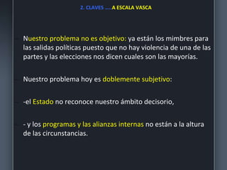 2. CLAVES …..A ESCALA VASCA
– Nuestro problema no es objetivo: ya están los mimbres para
las salidas políticas puesto que no hay violencia de una de las
partes y las elecciones nos dicen cuales son las mayorías.
– Nuestro problema hoy es doblemente subjetivo:
– -el Estado no reconoce nuestro ámbito decisorio,
– - y los programas y las alianzas internas no están a la altura
de las circunstancias.
 