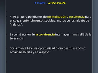 2. CLAVES …..A ESCALA VASCA
•
• 4. Asignatura pendiente de normalización y convivencia para
encauzar entendimientos sociales, mutuo conocimiento de
“relatos”.
• La construcción de la convivencia interna, es ir más allá de la
tolerancia.
• Socialmente hay una oportunidad para construirse como
sociedad abierta y de respeto.
•
 