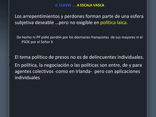 2. CLAVES …..A ESCALA VASCA
Los arrepentimientos y perdones forman parte de una esfera
subjetiva deseable …pero no exigible en política laica.
De hecho ni PP pidió perdón por los desmanes franquistas de sus mayores ni el
PSOE por el Señor X
• El tema político de presos no es de delincuentes individuales.
• En política, la negociación o las políticas son entre, de y para
agentes colectivos -como en Irlanda- pero con aplicaciones
individuales
 