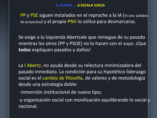 2. CLAVES …..A ESCALA VASCA
PP y PSE siguen instalados en el reproche a la IA (ni una palabra
de proyectos) y el propio PNV lo utiliza para desmarcarse.
– Se exige a la Izquierda Abertzale que reniegue de su pasado
mientras los otros (PP y PSOE) no lo hacen con el suyo. ¡Que
todos expliquen pasados y daños!
– La I Abertz. no ayuda desde su relectura minimizadora del
pasado inmediato. La condición para su hipotético liderazgo
social es el cambio de filosofía, de valores y de metodología
desde una estrategia doble:
– -inmersión institucional de nuevo tipo;
– -y organización social con movilización equilibrando lo social y
nacional.
 