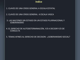 Indice
1. CLAVES DE UNA CRISIS GENERAL A ESCALA ESTATAL
2. CLAVES DE UNA CRISIS GENERAL A ESCALA VASCA
3. LAS NACIONES SIN ESTADO EN UN ESTADO PLURINACIONAL Y
SOBERANISMO
4. EL DERECHO DE AUTODETERMINACIÓN, Y/0 A DECIDIR Y/O DE
CONSULTA
5. TEMAS AFINES AL DERECHO DE DECISION : ¿SOBERANISMO SOCIAL?
 