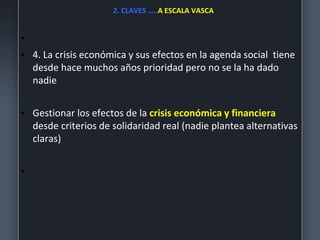 2. CLAVES …..A ESCALA VASCA
•
• 4. La crisis económica y sus efectos en la agenda social tiene
desde hace muchos años prioridad pero no se la ha dado
nadie
• Gestionar los efectos de la crisis económica y financiera
desde criterios de solidaridad real (nadie plantea alternativas
claras)
•
 