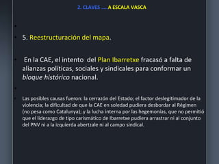 2. CLAVES …..A ESCALA VASCA
•
• 5. Reestructuración del mapa.
• En la CAE, el intento del Plan Ibarretxe fracasó a falta de
alianzas políticas, sociales y sindicales para conformar un
bloque histórico nacional.
•
• Las posibles causas fueron: la cerrazón del Estado; el factor deslegitimador de la
violencia; la dificultad de que la CAE en soledad pudiera desbordar al Régimen
(no pesa como Catalunya); y la lucha interna por las hegemonías, que no permitió
que el liderazgo de tipo carismático de Ibarretxe pudiera arrastrar ni al conjunto
del PNV ni a la izquierda abertzale ni al campo sindical.
 