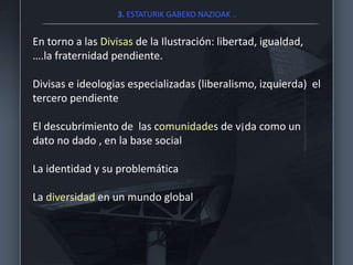 3. ESTATURIK GABEKO NAZIOAK ..
En torno a las Divisas de la Ilustración: libertad, igualdad,
….la fraternidad pendiente.
Divisas e ideologias especializadas (liberalismo, izquierda) el
tercero pendiente
El descubrimiento de las comunidades de v¡da como un
dato no dado , en la base social
La identidad y su problemática
La diversidad en un mundo global
 