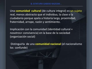 3. ESTATURIK GABEKO NAZIOAK ..
Una comunidad cultural (de cultura integral) es un sujeto
real, menos abstracto que el individuo, la clase o la
ciudadanía porque apela a historia larga, proximidad,
fraternidad, arrope, razón y sentimiento.
Implicación con la comunidad (identidad cultural +
nosotros+ convivencia) en la base de la sociedad
(organización social)
Distinguirla de una comunidad nacional (el nacionalismo
los confunde)
 