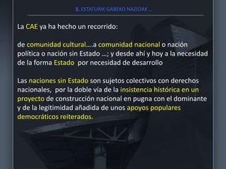 3. ESTATURIK GABEKO NAZIOAK ..
La CAE ya ha hecho un recorrido:
de comunidad cultural….a comunidad nacional o nación
política o nación sin Estado …; y desde ahí y hoy a la necesidad
de la forma Estado por necesidad de desarrollo
Las naciones sin Estado son sujetos colectivos con derechos
nacionales, por la doble vía de la insistencia histórica en un
proyecto de construcción nacional en pugna con el dominante
y de la legitimidad añadida de unos apoyos populares
democráticos reiterados.
 