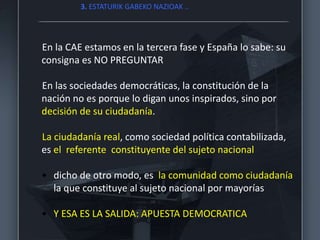 En la CAE estamos en la tercera fase y España lo sabe: su
consigna es NO PREGUNTAR
En las sociedades democráticas, la constitución de la
nación no es porque lo digan unos inspirados, sino por
decisión de su ciudadanía.
La ciudadanía real, como sociedad política contabilizada,
es el referente constituyente del sujeto nacional
• dicho de otro modo, es la comunidad como ciudadanía
la que constituye al sujeto nacional por mayorías
• Y ESA ES LA SALIDA: APUESTA DEMOCRATICA
3. ESTATURIK GABEKO NAZIOAK ..
 