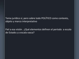 Tema jurídico sí, pero sobre todo POLÍTICO como contexto,
objeto y marco interpretativo
Fiel a esa visión . ¿Qué elementos definen el período a escala
de Estado y a escala vasca?
 