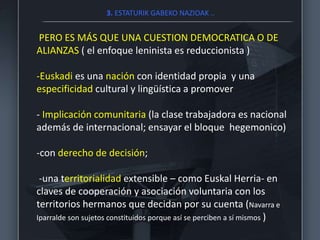 3. ESTATURIK GABEKO NAZIOAK ..
PERO ES MÁS QUE UNA CUESTION DEMOCRATICA O DE
ALIANZAS ( el enfoque leninista es reduccionista )
-Euskadi es una nación con identidad propia y una
especificidad cultural y lingüística a promover
- Implicación comunitaria (la clase trabajadora es nacional
además de internacional; ensayar el bloque hegemonico)
-con derecho de decisión;
-una territorialidad extensible – como Euskal Herria- en
claves de cooperación y asociación voluntaria con los
territorios hermanos que decidan por su cuenta (Navarra e
Iparralde son sujetos constituidos porque así se perciben a sí mismos )
 
