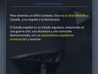 3. ESTATURIK GABEKO NAZIOAK ..
.
Pero tenemos un difícil contexto. Esto no es Gran Bretaña o
Canadá…y su respeto a la democracia
El Estado español es un Estado orgulloso, endurecido en
una guerra civil, una dictadura y una transición
desmemoriada, con un nacionalismo español en
construcción y reactivo .
.
 