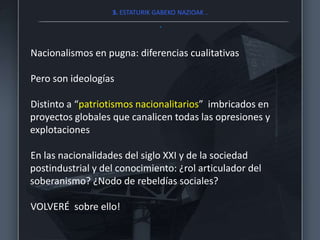 3. ESTATURIK GABEKO NAZIOAK ..
.
Nacionalismos en pugna: diferencias cualitativas
Pero son ideologías
Distinto a “patriotismos nacionalitarios” imbricados en
proyectos globales que canalicen todas las opresiones y
explotaciones
En las nacionalidades del siglo XXI y de la sociedad
postindustrial y del conocimiento: ¿rol articulador del
soberanismo? ¿Nodo de rebeldías sociales?
VOLVERÉ sobre ello!
 