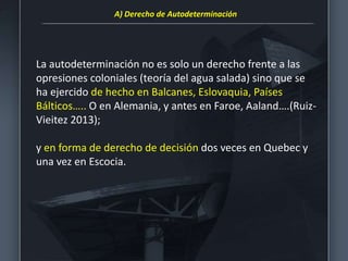 La autodeterminación no es solo un derecho frente a las
opresiones coloniales (teoría del agua salada) sino que se
ha ejercido de hecho en Balcanes, Eslovaquia, Países
Bálticos….. O en Alemania, y antes en Faroe, Aaland….(Ruiz-
Vieitez 2013);
y en forma de derecho de decisión dos veces en Quebec y
una vez en Escocia.
A) Derecho de Autodeterminación
 
