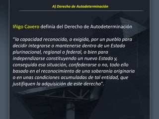 Iñigo Cavero definía del Derecho de Autodeterminación
“la capacidad reconocida, o exigida, por un pueblo para
decidir integrarse o mantenerse dentro de un Estado
plurinacional, regional o federal, o bien para
independizarse constituyendo un nuevo Estado y,
conseguida esa situación, confederarse o no, todo ello
basado en el reconocimiento de una soberanía originaria
o en unas condiciones acumuladas de tal entidad, que
justifiquen la adquisición de este derecho”.
A) Derecho de Autodeterminación
 