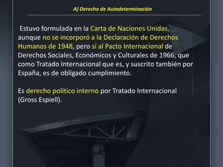 Estuvo formulada en la Carta de Naciones Unidas,
aunque no se incorporó a la Declaración de Derechos
Humanos de 1948, pero sí al Pacto Internacional de
Derechos Sociales, Económicos y Culturales de 1966, que
como Tratado Internacional que es, y suscrito también por
España, es de obligado cumplimiento.
Es derecho político interno por Tratado Internacional
(Gross Espiell).
A) Derecho de Autodeterminación
 