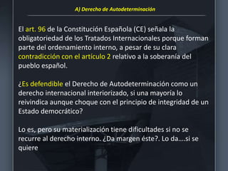 El art. 96 de la Constitución Española (CE) señala la
obligatoriedad de los Tratados Internacionales porque forman
parte del ordenamiento interno, a pesar de su clara
contradicción con el artículo 2 relativo a la soberanía del
pueblo español.
¿Es defendible el Derecho de Autodeterminación como un
derecho internacional interiorizado, si una mayoría lo
reivindica aunque choque con el principio de integridad de un
Estado democrático?
Lo es, pero su materialización tiene dificultades si no se
recurre al derecho interno. ¿Da margen éste?. Lo da….si se
quiere
A) Derecho de Autodeterminación
 