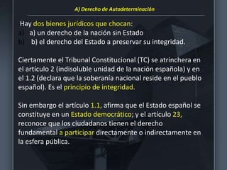 Hay dos bienes jurídicos que chocan:
a) a) un derecho de la nación sin Estado
b) b) el derecho del Estado a preservar su integridad.
Ciertamente el Tribunal Constitucional (TC) se atrinchera en
el artículo 2 (indisoluble unidad de la nación española) y en
el 1.2 (declara que la soberanía nacional reside en el pueblo
español). Es el principio de integridad.
Sin embargo el artículo 1.1, afirma que el Estado español se
constituye en un Estado democrático; y el artículo 23,
reconoce que los ciudadanos tienen el derecho
fundamental a participar directamente o indirectamente en
la esfera pública.
A) Derecho de Autodeterminación
 