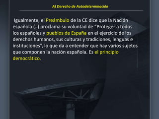 Igualmente, el Preámbulo de la CE dice que la Nación
española (..) proclama su voluntad de “Proteger a todos
los españoles y pueblos de España en el ejercicio de los
derechos humanos, sus culturas y tradiciones, lenguas e
instituciones”, lo que da a entender que hay varios sujetos
que componen la nación española. Es el principio
democrático.
A) Derecho de Autodeterminación
 