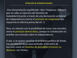 Una interpretación equilibrada –dice Vilajosana- indicaría
que no cabe un ejercicio del Derecho de
Autodeterminación a través de una declaración unilateral
de independencia (vence el principio de integridad) que
requeriría la reforma previa del art. 2.
Pero, en relación con la posibilidad de hacer una consulta,
vence el principio democrático, porque la Constitución no
prohíbe una consulta sobre la independencia.
O sea, si se quiere canalizar el problema político de fondo,
hay perchas jurídicas para entender el Derecho de
Decisión como un Derecho de Autodeterminación no
absoluto, con límites.
A) Derecho de Autodeterminación
 