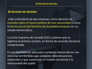 B) Derecho de decisión
Cabe entenderlo de dos maneras: como derecho de
consulta sobre el futuro político de una comunidad y como
la forma actual del Derecho de Autodeterminación en un
estado democrático.
La Corte Suprema de Canadá (CSC) sostiene que es
legítima la primera versión, en forma de consulta decisoria
condicionada.
Es una formulación apta para contextos democráticos con
minorías territoriales que sostienen reivindicaciones
nacionales y que cuestionan el modelo territorial y la
exclusividad del sujeto.
B) Derecho de decisión
 