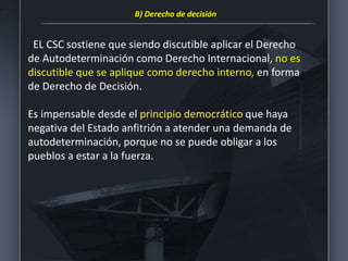 EL CSC sostiene que siendo discutible aplicar el Derecho
de Autodeterminación como Derecho Internacional, no es
discutible que se aplique como derecho interno, en forma
de Derecho de Decisión.
Es impensable desde el principio democrático que haya
negativa del Estado anfitrión a atender una demanda de
autodeterminación, porque no se puede obligar a los
pueblos a estar a la fuerza.
B) Derecho de decisión
 