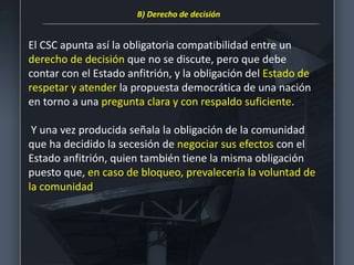 El CSC apunta así la obligatoria compatibilidad entre un
derecho de decisión que no se discute, pero que debe
contar con el Estado anfitrión, y la obligación del Estado de
respetar y atender la propuesta democrática de una nación
en torno a una pregunta clara y con respaldo suficiente.
Y una vez producida señala la obligación de la comunidad
que ha decidido la secesión de negociar sus efectos con el
Estado anfitrión, quien también tiene la misma obligación
puesto que, en caso de bloqueo, prevalecería la voluntad de
la comunidad
B) Derecho de decisión
 
