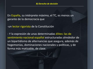 En España, su intérprete máximo, el TC, es menos un
garante de la democracia que
-un lector rigorista de la Constitución
- Y la expresión de unas determinadas élites: las de
sentimiento nacional español estructuradas alrededor de
un bipartidismo de alternancias que asegura, además de
hegemonías, dominaciones nacionales y políticas, y de
forma más matizable, de clase.
B) Derecho de decisión
 