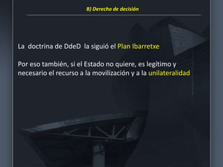 La doctrina de DdeD la siguió el Plan Ibarretxe
Por eso también, si el Estado no quiere, es legítimo y
necesario el recurso a la movilización y a la unilateralidad
B) Derecho de decisión
 