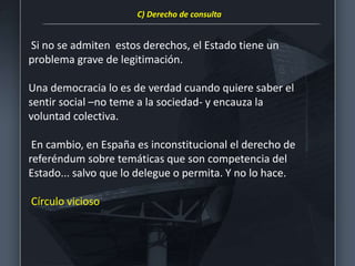 Si no se admiten estos derechos, el Estado tiene un
problema grave de legitimación.
Una democracia lo es de verdad cuando quiere saber el
sentir social –no teme a la sociedad- y encauza la
voluntad colectiva.
En cambio, en España es inconstitucional el derecho de
referéndum sobre temáticas que son competencia del
Estado... salvo que lo delegue o permita. Y no lo hace.
Círculo vicioso
C) Derecho de consulta
 
