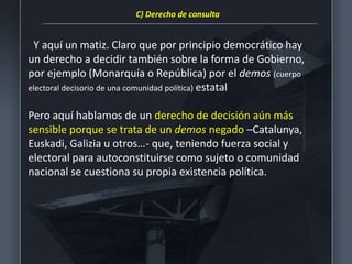 Y aquí un matiz. Claro que por principio democrático hay
un derecho a decidir también sobre la forma de Gobierno,
por ejemplo (Monarquía o República) por el demos (cuerpo
electoral decisorio de una comunidad política) estatal
Pero aquí hablamos de un derecho de decisión aún más
sensible porque se trata de un demos negado –Catalunya,
Euskadi, Galizia u otros…- que, teniendo fuerza social y
electoral para autoconstituirse como sujeto o comunidad
nacional se cuestiona su propia existencia política.
C) Derecho de consulta
 