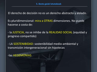 5. Beste gaiak lotutakoak
El derecho de decisión no es un derecho abstracto y aislado.
Es pluridimensional: mira a OTRAS dimensiones. No puede
hacerse a costa de:
- la JUSTICIA, no se inhibe de la REALIDAD SOCIAL (equidad y
progreso compartido)
- LA SOSTENIBIDAD: sostenibilidad medio-ambiental y
transmisión intergeneracional sin hipotecas
-las HEGEMONIAS
 