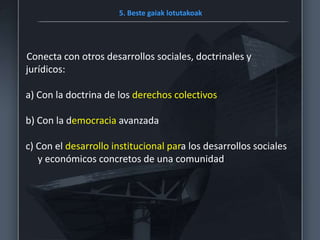5. Beste gaiak lotutakoak
Conecta con otros desarrollos sociales, doctrinales y
jurídicos:
a) Con la doctrina de los derechos colectivos
b) Con la democracia avanzada
c) Con el desarrollo institucional para los desarrollos sociales
y económicos concretos de una comunidad
 