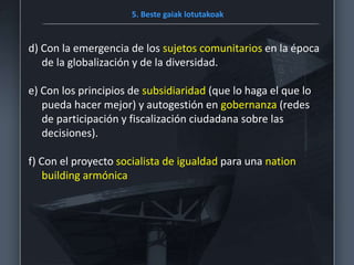 5. Beste gaiak lotutakoak
d) Con la emergencia de los sujetos comunitarios en la época
de la globalización y de la diversidad.
e) Con los principios de subsidiaridad (que lo haga el que lo
pueda hacer mejor) y autogestión en gobernanza (redes
de participación y fiscalización ciudadana sobre las
decisiones).
f) Con el proyecto socialista de igualdad para una nation
building armónica
 