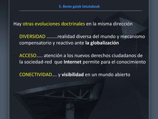 5. Beste gaiak lotutakoak
Hay otras evoluciones doctrinales en la misma dirección
- DIVERSIDAD ………realidad diversa del mundo y mecanismo
compensatorio y reactivo ante la globalización
- ACCESO….. atención a los nuevos derechos ciudadanos de
la sociedad-red que Internet permite para el conocimiento
CONECTIVIDAD…. y visibilidad en un mundo abierto
 