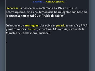 1. CLAVES …..A ESCALA ESTATAL
Recordar: la democracia implantada en 1977 no fue un
neofranquismo sino una democracia homologable con base en
la amnesia, temas tabú y el “ruido de sables”
Se impusieron seis reglas: dos sobre el pasado (amnistía y FFAA)
y cuatro sobre el futuro (no ruptura, Monarquía, Pactos de la
Moncloa y Estado mono-nacional)
•
 