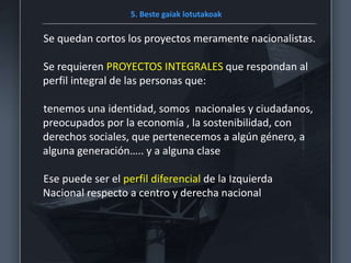 5. Beste gaiak lotutakoak
Se quedan cortos los proyectos meramente nacionalistas.
Se requieren PROYECTOS INTEGRALES que respondan al
perfil integral de las personas que:
tenemos una identidad, somos nacionales y ciudadanos,
preocupados por la economía , la sostenibilidad, con
derechos sociales, que pertenecemos a algún género, a
alguna generación….. y a alguna clase
Ese puede ser el perfil diferencial de la Izquierda
Nacional respecto a centro y derecha nacional
 