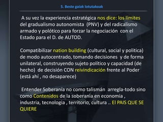 5. Beste gaiak lotutakoak
A su vez la experiencia estratégica nos dice: los límites
del gradualismo autonomista (PNV) y del radicalismo
armado y polótico para forzar la negociación con el
Estado para el D. de AUTOD.
Compatibilizar nation building (cultural, social y politica)
de modo autocentrado, tomando decisiones y de forma
unilateral, construyendo sujeto político y capacidad (de
hecho) de decisión CON reivindicación frente al Poder
(está ahí , no desaparece)
Entender Soberanía no como talismán arregla-todo sino
como Contenidos de la soberania en economia ,
industria, tecnologia , territorio, cultura .. El PAIS QUE SE
QUIERE
 