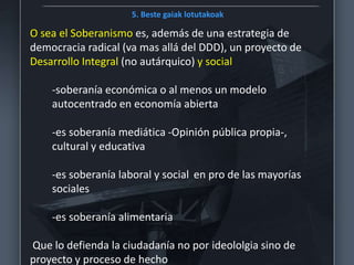 5. Beste gaiak lotutakoak
O sea el Soberanismo es, además de una estrategia de
democracia radical (va mas allá del DDD), un proyecto de
Desarrollo Integral (no autárquico) y social
-soberanía económica o al menos un modelo
autocentrado en economía abierta
-es soberanía mediática -Opinión pública propia-,
cultural y educativa
-es soberanía laboral y social en pro de las mayorías
sociales
-es soberanía alimentaria
Que lo defienda la ciudadanía no por ideololgia sino de
proyecto y proceso de hecho
 