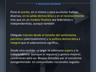 5. Beste gaiak lotutakoak
Pone el acento, en si mismo y para acumular fuerzas
diversas, en la salida democrática y en el reconocimiento
más que en un modelo finalista sea federalista o
independentista, aunque también
Obligado tránsito desde el tamaño del sentimiento
patriótico (abertzalómetro) a la política democrática e
integral que el soberanismo significa.,
Desde otro sentido –a largo- la soberanía supera a la
independencia (aunque la requiera) y genera mejores
condiciones para un Bloque Histórico por el socialismo
autogestionado en comunidades nacionales negadas
 