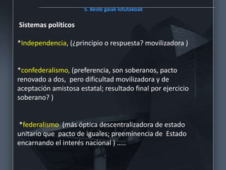 5. Beste gaiak lotutakoak
Sistemas políticos
*Independencia, (¿principio o respuesta? movilizadora )
*confederalismo, (preferencia, son soberanos, pacto
renovado a dos, pero dificultad movilizadora y de
aceptación amistosa estatal; resultado final por ejercicio
soberano? )
*federalismo (más óptica descentralizadora de estado
unitario que pacto de iguales; preeminencia de Estado
encarnando el interés nacional ) …..
 