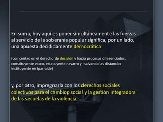 En suma, hoy aquí es poner simultáneamente las fuerzas
al servicio de la soberanía popular significa, por un lado,
una apuesta decididamente democrática
(con centro en el derecho de decisión y hacia procesos diferenciados:
constituyente vasco, estatuyente navarro y -salvando las distancias-
instituyente en Iparralde)
y, por otro, impregnarla con los derechos sociales
colectivos para el cambiop social y la gestión integradora
de las secuelas de la violencia
 