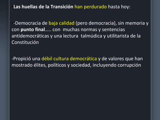 •Las huellas de la Transición han perdurado hasta hoy:
•-Democracia de baja calidad (pero democracia), sin memoria y
con punto final….. con muchas normas y sentencias
antidemocráticas y una lectura talmúdica y utilitarista de la
Constitución
-Propició una débil cultura democrática y de valores que han
mostrado élites, políticos y sociedad, incluyendo corrupción
 