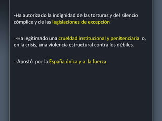 -Ha autorizado la indignidad de las torturas y del silencio
cómplice y de las legislaciones de excepción
•-Ha legitimado una crueldad institucional y penitenciaria o,
en la crisis, una violencia estructural contra los débiles.
•-Apostó por la España única y a la fuerza
 