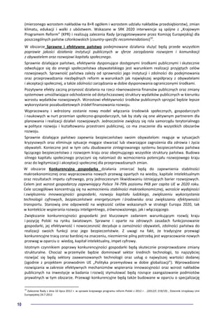 10
(mierzonego wzrostem nakładów na B+R ogółem i wzrostem udziału nakładów przedsiębiorstw), zmian
klimatu, edukacji i walki z ubóstwem. Wskazane w SRK 2020 interwencje są spójne z „Krajowym
Programem Reform” (KPR) i realizują zalecenia Rady (przygotowywane przez Komisję Europejskią) dla
poszczególnych państw członkowskich (country-specific recommendations)10
.
W obszarze Sprawne i efektywne państwo podejmowane działania służyć będą przede wszystkim
poprawie jakości działania instytucji publicznych w sferze zarządzania rozwojem i komunikacji
z obywatelem oraz rozwojowi kapitału społecznego.
Sprawnie działające państwo, efektywnie dysponujące dostępnymi środkami publicznymi i skutecznie
odwołujące się do energii społeczeństwa obywatelskiego jest warunkiem realizacji przyjętych celów
rozwojowych. Sprawność państwa zależy od sprawności jego instytucji i zdolności do podejmowania
oraz przeprowadzania niezbędnych reform w warunkach jak największej współpracy z obywatelami
i akceptacji społecznej, a także zdolności zarządzania w dobie dysponowania ograniczonymi środkami.
Pozytywne efekty zaczną przynosić działania na rzecz równoważenia finansów publicznych oraz zmiany
systemowe umożliwiające odchodzenie od dotychczasowej struktury wydatków publicznych w kierunku
wzrostu wydatków rozwojowych. Wzrostowi efektywności środków publicznych sprzyjać będzie lepsze
wykorzystanie pozabudżetowych źródeł finansowania rozwoju.
Wypracowany i wdrożony zostanie nowy model włączania środowisk społecznych, gospodarczych
i naukowych w nurt przemian społeczno-gospodarczych, tak by stały się one aktywnym partnerem dla
planowania i realizacji działań rozwojowych. Jednocześnie zwiększy się rola samorządu terytorialnego
w polityce rozwoju i kształtowaniu przestrzeni publicznej, co ma znaczenie dla wszystkich obszarów
rozwoju.
Sprawnie działające państwo zapewnia bezpieczeństwo swoim obywatelom: reaguje w sytuacjach
kryzysowych oraz eliminuje sytuacje mogące stwarzać lub stwarzające zagrożenia dla zdrowia i życia
obywateli. Konieczne jest w tym celu zbudowanie zintegrowanego systemu bezpieczeństwa państwa
łączącego bezpieczeństwo z rozwojem kraju oraz obejmującego wszystkie struktury państwa. Budowa
silnego kapitału społecznego przyczyni się natomiast do wzmocnienia potencjału rozwojowego kraju
oraz do legitymizacji i akceptacji społecznej dla przeprowadzanych zmian.
W obszarze Konkurencyjna gospodarka działania zmierzać będą do zapewnienia stabilności
makroekonomicznej oraz wypracowania nowych przewag opartych na wiedzy, kapitale intelektualnym
oraz rezultatach impetu cyfrowego, przy jednoczesnym likwidowaniu istniejących barier rozwojowych.
Celem jest wzrost gospodarczy zapewniający Polsce 74-79% poziomu PKB per capita UE w 2020 roku.
Cele szczegółowe koncentrują się na wzmocnieniu stabilności makroekonomicznej, wzroście wydajności
i zwiększeniu innowacyjności gospodarki, rozwoju kapitału ludzkiego, zwiększeniu wykorzystania
technologii cyfrowych, bezpieczeństwie energetycznym i środowisku oraz zwiększaniu efektywności
transportu. Stanowią one odpowiedź na większość celów wskazanych w strategii Europa 2020, tak
w kontekście wspierania rozwoju inteligentnego, zrównoważonego, jak i włączającego.
Zwiększanie konkurencyjności gospodarki jest kluczowym zadaniem warunkującym rozwój kraju
i pozycję Polski na rynku światowym. Sprawne i oparte na zdrowych zasadach funkcjonowanie
gospodarki, jej efektywność i nowoczesność decyduje o zamożności obywateli, zdolności państwa do
realizacji swoich funkcji oraz jego bezpieczeństwie. Z uwagi na fakt, że tradycyjne przewagi
konkurencyjne tracą coraz bardziej na znaczeniu, niezmiernie pilną potrzebą jest wypracowanie nowych
przewag w oparciu o wiedzę, kapitał intelektualny, impet cyfrowy.
Istotnym czynnikiem poprawy konkurencyjności gospodarki będą skutecznie przeprowadzane zmiany
strukturalne. Chociaż w przemyśle będzie dominował sektor średnich technologii, to najszybciej
rozwijać się będą sektory zaawansowanych technologii oraz usług o najwyższej wartości dodanej
(zgodnie z projektem przewodnim UE „Polityka przemysłowa w dobie globalizacji”). Wprowadzone
rozwiązania w zakresie efektywnych mechanizmów wspierania innowacyjności oraz wzrost nakładów
publicznych na inwestycje w badania i rozwój stymulować będą rosnące zaangażowanie podmiotów
prywatnych w tym obszarze. Przewagi konkurencyjne będą także budowane w oparciu o specjalizację
10
Zalecenie Rady z dnia 10 lipca 2012 r. w sprawie krajowego programu reform Polski z 2012 r . .(2012/C 219/19) , Dziennik Urzędowy Unii
Europejskiej 24.7.2012
 