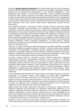 12
W obszarze Spójności społecznej i terytorialnej, która została wskazana jako trzeci obszar strategiczny,
interwencja publiczna będzie ukierunkowana na wykorzystanie potencjałów rozwojowych wszystkich
regionów oraz na skoncentrowane przedsięwzięcia na rzecz obszarów problemowych, a także
podejmowane będą działania w ramach polityk społecznych w zakresie profilaktyki i aktywizacji
w przypadku takich zagadnień społecznych jak ubóstwo i wykluczenie społeczne. W konsekwencji
zmniejszy się zróżnicowanie mierzone podstawowymi wskaźnikami odnoszącymi się do najważniejszych
czynników rozwoju terytorialnego. Nie oznacza to jednak automatycznego zmniejszenia zróżnicowania
w zakresie poziomu PKB per capita na poziomie województw czy zdolności do tworzenia lepszych miejsc
pracy. Wyrównanie różnic w tym zakresie będzie wynikiem długotrwałych procesów przemian
strukturalnych.
Cele szczegółowe wynikające z tego obszaru dotyczą integracji społecznej, zapewnienia dostępu
i określonych standardów usług publicznych oraz wzmocnienia mechanizmów terytorialnego
równoważenia rozwoju oraz integracji przestrzennej dla rozwijania i pełnego wykorzystania potencjałów
regionalnych. Cele te sprzyjają w szczególności kreowaniu rozwoju opartego na włączaniu społecznym
i przeciwdziałaniu ubóstwu. Wpisują się w Europejski Program walki z ubóstwem oraz Program na rzecz
nowych umiejętności i zatrudnienia. Odpowiadają również na zalecenia Rady odnoszące się do
tworzenia warunków sprzyjających włączeniu społecznemu, w szczególności w zakresie edukacji i rynku
pracy. Dla poprawy spójności społecznej i terytorialnej tworzone będą warunki dla rozprzestrzeniania
procesów rozwojowych, zarówno w kontekście geograficznym - na różne obszary o słabszych
potencjałach, jak i włączania w procesy rozwojowe tych, którzy pozostawali dotychczas tylko biernymi
odbiorcami zachodzących zmian.
Efektywny, ale również zrównoważony system transportowy jest warunkiem niezbędnym do pełnego
wykorzystania tkwiącego w gospodarce potencjału. W 2020 r. istniejące wysokiej jakości połączenia
transportowe (miast wojewódzkich z Warszawą, połączenia transportowe wokół dużych ośrodków
miejskich oraz zwiększające dostępność obszarów wiejskich, warunkujące dostępność rynków pracy,
połączenia transgraniczne) będą wzmacniać proces terytorialnego równoważenia rozwoju kraju,
a w efekcie również sprzyjać spójności społecznej, gospodarczej i przestrzennej kraju.
W zakresie spójności społecznej i terytorialnej ważnymi działaniami będą także strategicznie
skoncentrowane terytorialnie przedsięwzięcia katalizujące zmiany strukturalne na najbardziej
problemowych obszarach kraju i regionów. I tak np. na obszarach wiejskich o najgorszych wskaźnikach
rozwojowych istotnym elementem interwencji wyrównawczej w zakresie jakości życia oraz szans
rozwojowych będzie poprawa dostępności i jakości podstawowych usług publicznych. Do usług tych
zaliczają się m.in. dostęp do wysokiej jakości edukacji na poziomie podstawowym i średnim,
podstawowych i specjalistycznych usług zdrowotnych, usługi kulturalne, których dostępność i oferta,
szczególnie na obszarach regionów poza głównymi ośrodkami, stanowi o szansach rozwoju kapitału
społecznego.
Z kolei w zdegradowanych dzielnicach miast i obszarach które utraciły funkcje gospodarcze i społeczne,
przywracanie lub nadawanie nowych funkcji odbywać się będzie dzięki kompleksowym
przedsięwzięciom rewitalizacyjnym angażującym różne władze publiczne i podmioty prywatne.
Spójność przestrzenną poprawiać także będą działania na rzecz tych obszarów, które są najbardziej
oddalone od ośrodków wojewódzkich. Zmniejszanie czasu dojazdu do głównych ośrodków przyczyniać
się będzie do zwiększenia szans rozwojowych obszarów peryferyjnych oraz do zahamowania
negatywnych procesów demograficznych, społecznych i gospodarczych.
Podjęte zostaną także działania bezpośrednio nakierowane na wzmocnienie spójności społecznej,
zwiększenie aktywności osób wykluczonych lub zagrożonych wykluczeniem społecznym oraz na
zwiększenie efektywności świadczeń społecznych. Wykorzystane w tym celu będą przedsiębiorstwa
społeczne funkcjonujące w systemie ekonomii społecznej, które nie tylko przyczyniają się do
wzmacniania spójności społecznej, ale także pozwalają realizować wiele usług użyteczności publicznej,
kreują kapitał społeczny oraz stanowią spoiwo dla społeczności lokalnych, funkcjonując w oparciu
o zasadę solidarności (przy tym nie są nastawione na osiągnięcie zysku).
Zwiększeniu spójności społecznej sprzyjać będzie podniesienie konkurencyjności gospodarki oraz
znaczna poprawa sytuacji na rynku pracy. Podejście do spójności społecznej ulegnie przeorientowaniu
 