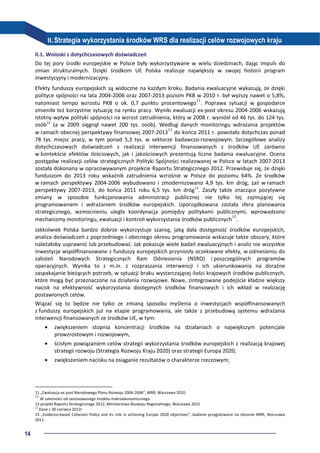 14
II.Strategia wykorzystania środków WRS dla realizacji celów rozwojowych kraju
II.1. Wnioski z dotychczasowych doświadczeń
Do tej pory środki europejskie w Polsce były wykorzystywane w wielu dziedzinach, dając impuls do
zmian strukturalnych. Dzięki środkom UE Polska realizuje największy w swojej historii program
inwestycyjny i modernizacyjny.
Efekty funduszy europejskich są widoczne na każdym kroku. Badania ewaluacyjne wykazują, że dzięki
polityce spójności na lata 2004-2006 oraz 2007-2013 poziom PKB w 2010 r. był wyższy nawet o 5,8%,
natomiast tempo wzrostu PKB o ok. 0,7 punktu procentowego11
. Poprawa sytuacji w gospodarce
zmieniła też korzystnie sytuację na rynku pracy. Wyniki ewaluacji ex-post okresu 2004-2006 wskazują
istotny wpływ polityki spójności na wzrost zatrudnienia, który w 2008 r. wyniósł od 46 tys. do 124 tys.
osób12
(a w 2009 sięgnął nawet 200 tys. osób). Według danych monitoringu wdrażania projektów
w ramach obecnej perspektywy finansowej 2007-201313
do końca 2011 r. powstało dotychczas ponad
78 tys. miejsc pracy, w tym ponad 5,3 tys. w sektorze badawczo-rozwojowym. Szczegółowe analizy
dotychczasowych doświadczeń z realizacji interwencji finansowanych z środków UE zarówno
w kontekście efektów ilościowych, jak i jakościowych prezentują liczne badania ewaluacyjne. Ocena
postępów realizacji celów strategicznych Polityki Spójności realizowanej w Polsce w latach 2007-2013
została dokonana w opracowywanym projekcie Raportu Strategicznego 2012. Przewiduje się, że dzięki
funduszom do 2013 roku wskaźnik zatrudnienia wzrośnie w Polsce do poziomu 64%. Ze środków
w ramach perspektywy 2004-2006 wybudowano i zmodernizowano 4,9 tys. km dróg, zaś w ramach
perspektywy 2007-2013, do końca 2011 roku 6,5 tys. km dróg14
. Zaszły także znaczące pozytywne
zmiany w sposobie funkcjonowania administracji publicznej nie tylko tej zajmującej się
programowaniem i wdrażaniem środków europejskich. Uporządkowana została sfera planowania
strategicznego, wzmocnieniu uległa koordynacja pomiędzy politykami publicznymi, wprowadzono
mechanizmy monitoringu, ewaluacji i kontroli wykorzystania środków publicznych15
.
Jakkolwiek Polska bardzo dobrze wykorzystuje szansę, jaką dała dostępność środków europejskich,
analiza doświadczeń z poprzedniego i obecnego okresu programowania wskazuje także obszary, które
należałoby usprawnić lub przebudować. Jak pokazuje wiele badań ewaluacyjnych i analiz nie wszystkie
inwestycje współfinansowane z funduszy europejskich przyniosły oczekiwane efekty, w odniesieniu do
założeń Narodowych Strategicznych Ram Odniesienia (NSRO) i poszczególnych programów
operacyjnych. Wynika to z m.in. z rozpraszania interwencji i ich ukierunkowania na doraźne
zaspakajanie bieżących potrzeb, w sytuacji braku wystarczającej ilości krajowych środków publicznych,
które mogą być przeznaczone na działania rozwojowe. Nowe, zintegrowane podejście kładzie większy
nacisk na efektywność wykorzystania dostępnych środków finansowych i ich wkład w realizację
postawionych celów.
Wiązać się to będzie nie tylko ze zmianą sposobu myślenia o inwestycjach współfinansowanych
z funduszy europejskich już na etapie programowania, ale także z przebudową systemu wdrażania
interwencji finansowanych ze środków UE, w tym:
• zwiększeniem stopnia koncentracji środków na działaniach o największym potencjale
prowzrostowym i rozwojowym,
• ścisłym powiązaniem celów strategii wykorzystania środków europejskich z realizacją krajowej
strategii rozwoju (Strategia Rozwoju Kraju 2020) oraz strategii Europa 2020;
• zwiększeniem nacisku na osiąganie rezultatów o charakterze rzeczowym;
11 „Ewaluacja ex post Narodowego Planu Rozwoju 2004-2006”, MRR, Warszawa 2010.
12
W zależności od zastosowanego modelu makroekonomicznego
13 projekt Raportu Strategicznego 2012, Ministerstwo Rozwoju Regionalnego, Warszawa 2012
14
Dane z 30 czerwca 2012r.
15 „Evidence-based Cohesion Policy and its role in achieving Europe 2020 objectives”, badanie przygotowane na zlecenie MRR, Warszawa
2011.
 
