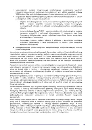 15
• wprowadzeniem podejścia zintegrowanego umożliwiającego podejmowanie wspólnych
interwencji ekonomicznych, społecznych i przestrzennych (przy udziale wszystkich funduszy
WRS i krajowych) w odniesieniu do wyznaczonych celów ponadsektorowych i terytoriów;
• zwiększeniem stopnia koordynacji pomiędzy różnymi instrumentami realizowanymi w ramach
poszczególnych polityk unijnych, w szczególności:
- Wspólne Ramy Strategiczne dla badań, innowacji i rozwoju technologicznego (Horyzont
2020) – wsparcie projektów badawczo rozwojowych, wysoce innowacyjnych,
w priorytetowych sektorach m.in. edukacji, energetyce, bezpieczeństwa żywnościowego,
zdrowiu,
- Instrument „Łącząc Europę” (CEF) - wsparcie projektów infrastrukturalnych w obszarze
transportu, energetyki i technologii informacyjnych. Z instrumentu tego będą
finansowane działania mające na celu rozbudowę infrastruktury służącej wzmacnianiu
Wspólnego Rynku Europejskiego,
- Zintegrowany Program Edukacji, Szkolenia i Młodzieży – wzmocnienie zarządzania
projektami szkoleniowymi, a także przeznaczonymi na kulturę, celem osiągnięcia
większego efektu synergii.
• przeorganizowaniem systemu zarządzania wielopoziomowego oraz partnerstwa przy realizacji
działań rozwojowych.
Koncentracja tematyczna interwencji na kluczowych dla rozwoju w najbliższych latach dziedzinach, przy
niezbędnej dla uzyskania oczekiwanego wpływu wielkości angażowanych środków, powinna wzmacniać
istniejące potencjały rozwojowe i zapewnić ich lepsze wykorzystanie. Interwencje powinny być
podejmowane na tych polach, gdzie działanie rynku jest niewystarczające lub gdzie zachodzi
konieczność pobudzenia inwestycji prywatnych i w takim zakresie, jaki jest niezbędny do osiągnięcia
zaplanowanych celów i rezultatów.
Nastawienie na rezultaty wymusza większą racjonalność podejmowanych decyzji alokacyjnych i lepsze
ukierunkowanie planowanych interwencji na inwestycje kreujące wzrost i zatrudnienie. Podejście to
wiąże się jednak także z ryzykiem -- nieosiągnięcie zakładanych rezultatów może skutkować
wstrzymaniem lub odebraniem prealokowanych środków UE, co będzie wymuszać poprawę jakości
planowania i analiz ex-ante.
Zintegrowane podejście pozwala na pełniejsze wykorzystanie endogenicznego potencjału terytoriów,
ich zasobów i wiedzy. Umożliwia realizację interwencji ukierunkowanych na globalne wyzwania
rozwojowe, a jednocześnie dostosowanych do lokalnych uwarunkowań. Podejście zintegrowane ułatwia
łączenie różnych sektorowych i dziedzinowych interwencji, tak by efekt synergii był jak największy
(integracja pozioma).
Wyznaczone cele rozwojowe będą osiągane w wyniku interwencji realizowanych przez różne fundusze
UE i krajowe, za które są odpowiedzialne różne podmioty. Wymagać to będzie dobrze działającej
koordynacji interwencji zarówno na etapie programowania i planowania, jak i realizacji, tak aby
uzyskiwać efekt synergii niezbędny dla osiągania celów Umowy Partnerstwa. Zasadzie tej muszą zostać
podporządkowane mechanizmy wdrożeniowe w ramach wszystkich funduszy i programów
operacyjnych.
Polska traktuje środki pochodzące z UE jako środki przeznaczone na rozwój – kreujące wzrost i miejsca
pracy. Jest to szczególnie ważne w kontekście występujących w wielu państwach UE problemów
gospodarczych, oddziałujących również na sytuację społeczno-gospodarczą kraju. W nowej
perspektywie środki z funduszy europejskich będą służyły z jednej strony dokończeniu inwestycji, które
zostały rozpoczęte w latach 2007-2013 a jednocześnie będą wykorzystywane w celu pobudzania
nowych inwestycji generujących wzrost gospodarczy oraz miejsca pracy, a w dłuższej perspektywie
tworzących warunki do zrównoważonego rozwoju opartego o czynniki endogeniczne.
 
