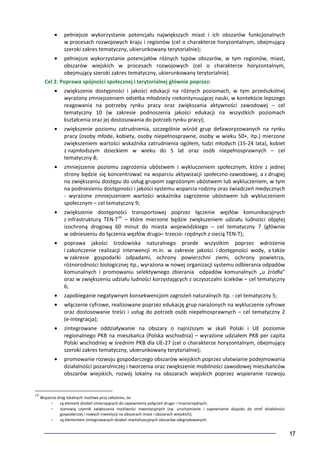 17
• pełniejsze wykorzystanie potencjału największych miast i ich obszarów funkcjonalnych
w procesach rozwojowych kraju i regionów (cel o charakterze horyzontalnym, obejmujący
szeroki zakres tematyczny, ukierunkowany terytorialnie);
• pełniejsze wykorzystanie potencjałów różnych typów obszarów, w tym regionów, miast,
obszarów wiejskich w procesach rozwojowych (cel o charakterze horyzontalnym,
obejmujący szeroki zakres tematyczny, ukierunkowany terytorialnie).
Cel 2. Poprawa spójności społecznej i terytorialnej głównie poprzez:
• zwiększenie dostępności i jakości edukacji na różnych poziomach, w tym przedszkolnej
wyrażony zmniejszeniem odsetka młodzieży niekontynuującej nauki, w kontekście lepszego
reagowania na potrzeby rynku pracy oraz zwiększania aktywności zawodowej – cel
tematyczny 10 (w zakresie podnoszenia jakości edukacji na wszystkich poziomach
kształcenia oraz jej dostosowania do potrzeb rynku pracy);
• zwiększenie poziomu zatrudnienia, szczególnie wśród grup defaworyzowanych na rynku
pracy (osoby młode, kobiety, osoby niepełnosprawne, osoby w wieku 50+, itp.) mierzone
zwiększeniem wartości wskaźnika zatrudnienia ogółem, ludzi młodych (15-24 lata), kobiet
z najmłodszym dzieckiem w wieku do 5 lat oraz osób niepełnosprawnych – cel
tematyczny 8;
• zmniejszenie poziomu zagrożenia ubóstwem i wykluczeniem społecznym, które z jednej
strony będzie się koncentrować na wsparciu aktywizacji społeczno-zawodowej, a z drugiej
na zwiększaniu dostępu do usług grupom zagrożonym ubóstwem lub wykluczeniem, w tym
na podniesieniu dostępności i jakości systemu wsparcia rodziny oraz świadczeń medycznych
- wyrażone zmniejszeniem wartości wskaźnika zagrożenie ubóstwem lub wykluczeniem
społecznym – cel tematyczny 9;
• zwiększenie dostępności transportowej poprzez łączenie węzłów komunikacyjnych
z infrastrukturą TEN-T19
– które mierzone będzie zwiększeniem udziału ludności objętej
izochroną drogową 60 minut do miasta wojewódzkiego – cel tematyczny 7 (głównie
w odniesieniu do łączenia węzłów drugo– trzecio- rzędnych z siecią TEN-T);
• poprawa jakości środowiska naturalnego przede wszystkim poprzez wdrożenie
i zakończenie realizacji interwencji m.in. w zakresie jakości i dostępności wody, a także
w zakresie gospodarki odpadami, ochrony powierzchni ziemi, ochrony powietrza,
różnorodności biologicznej itp., wyrażona w nowej organizacji systemu odbierania odpadów
komunalnych i promowaniu selektywnego zbierania odpadów komunalnych „u źródła”
oraz w zwiększeniu udziału ludności korzystających z oczyszczalni ścieków – cel tematyczny
6;
• zapobieganie negatywnym konsekwencjom zagrożeń naturalnych itp. - cel tematyczny 5;
• włączenie cyfrowe, realizowane poprzez edukację grup narażonych na wykluczenie cyfrowe
oraz dostosowanie treści i usług do potrzeb osób niepełnosprawnych – cel tematyczny 2
(e-integracja);
• zintegrowane oddziaływanie na obszary o najniższym w skali Polski i UE poziomie
regionalnego PKB na mieszkańca (Polska wschodnia) – wyrażone udziałem PKB per capita
Polski wschodniej w średnim PKB dla UE-27 (cel o charakterze horyzontalnym, obejmujący
szeroki zakres tematyczny, ukierunkowany terytorialnie);
• promowanie rozwoju gospodarczego obszarów wiejskich poprzez ułatwianie podejmowania
działalności pozarolniczej i tworzenia oraz zwiększenie mobilności zawodowej mieszkańców
obszarów wiejskich, rozwój lokalny na obszarach wiejskich poprzez wspieranie rozwoju
19
Wsparcie dróg lokalnych możliwe przy założeniu, że:
- są element działań zmierzających do zapewnienia połączeń drugo- i trzeciorzędnych;
- stanowią czynnik zwiększania możliwości inwestycyjnych (np. uruchamianie i zapewnianie dojazdu do stref działalności
gospodarczej i nowych inwestycji na obszarach miast i obszarach wiejskich);
- są elementem zintegrowanych działań rewitalizacyjnych obszarów zdegradowanych.
 