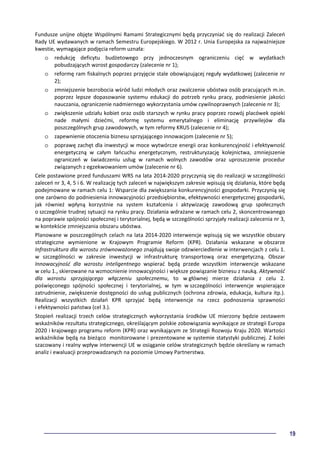 19
Fundusze unijne objęte Wspólnymi Ramami Strategicznymi będą przyczyniać się do realizacji Zaleceń
Rady UE wydawanych w ramach Semestru Europejskiego. W 2012 r. Unia Europejska za najważniejsze
kwestie, wymagające podjęcia reform uznała:
o redukcję deficytu budżetowego przy jednoczesnym ograniczeniu cięć w wydatkach
pobudzających wzrost gospodarczy (zalecenie nr 1);
o reformę ram fiskalnych poprzez przyjęcie stale obowiązującej reguły wydatkowej (zalecenie nr
2);
o zmniejszenie bezrobocia wśród ludzi młodych oraz zwalczenie ubóstwa osób pracujących m.in.
poprzez lepsze dopasowanie systemu edukacji do potrzeb rynku pracy, podniesienie jakości
nauczania, ograniczenie nadmiernego wykorzystania umów cywilnoprawnych (zalecenie nr 3);
o zwiększenie udziału kobiet oraz osób starszych w rynku pracy poprzez rozwój placówek opieki
nade małymi dziećmi, reformę systemu emerytalnego i eliminację przywilejów dla
poszczególnych grup zawodowych, w tym reformy KRUS (zalecenie nr 4);
o zapewnienie otoczenia biznesu sprzyjającego innowacjom (zalecenie nr 5);
o poprawę zachęt dla inwestycji w moce wytwórcze energii oraz konkurencyjność i efektywność
energetyczną w całym łańcuchu energetycznym, restrukturyzację kolejnictwa, zmniejszenie
ograniczeń w świadczeniu usług w ramach wolnych zawodów oraz uproszczenie procedur
związanych z egzekwowaniem umów (zalecenie nr 6).
Cele postawione przed funduszami WRS na lata 2014-2020 przyczynią się do realizacji w szczególności
zaleceń nr 3, 4, 5 i 6. W realizację tych zaleceń w największym zakresie wpisują się działania, które będą
podejmowane w ramach celu 1: Wsparcie dla zwiększania konkurencyjności gospodarki. Przyczynią się
one zarówno do podniesienia innowacyjności przedsiębiorstw, efektywności energetycznej gospodarki,
jak również wpłyną korzystnie na system kształcenia i aktywizację zawodową grup społecznych
o szczególnie trudnej sytuacji na rynku pracy. Działania wdrażane w ramach celu 2, skoncentrowanego
na poprawie spójności społecznej i terytorialnej, będą w szczególności sprzyjały realizacji zalecenia nr 3,
w kontekście zmniejszania obszaru ubóstwa.
Planowane w poszczególnych celach na lata 2014-2020 interwencje wpisują się we wszystkie obszary
strategiczne wymienione w Krajowym Programie Reform (KPR). Działania wskazane w obszarze
Infrastruktura dla wzrostu zrównoważonego znajdują swoje odzwierciedlenie w interwencjach z celu 1.
w szczególności w zakresie inwestycji w infrastrukturę transportową oraz energetyczną. Obszar
Innowacyjność dla wzrostu inteligentnego wspierać będą przede wszystkim interwencje wskazane
w celu 1., skierowane na wzmocnienie innowacyjności i większe powiązanie biznesu z nauką. Aktywność
dla wzrostu sprzyjającego włączeniu społecznemu, to w głównej mierze działania z celu 2.
poświęconego spójności społecznej i terytorialnej, w tym w szczególności interwencje wspierające
zatrudnienie, zwiększenie dostępności do usług publicznych (ochrona zdrowia, edukacja, kultura itp.).
Realizacji wszystkich działań KPR sprzyjać będą interwencje na rzecz podnoszenia sprawności
i efektywności państwa (cel 3.).
Stopień realizacji trzech celów strategicznych wykorzystania środków UE mierzony będzie zestawem
wskaźników rezultatu strategicznego, określającym polskie zobowiązania wynikające ze strategii Europa
2020 i krajowego programu reform (KPR) oraz wynikającym ze Strategii Rozwoju Kraju 2020. Wartości
wskaźników będą na bieżąco monitorowane i prezentowane w systemie statystyki publicznej. Z kolei
szacowany i realny wpływ interwencji UE w osiąganie celów strategicznych będzie określany w ramach
analiz i ewaluacji przeprowadzanych na poziomie Umowy Partnerstwa.
 