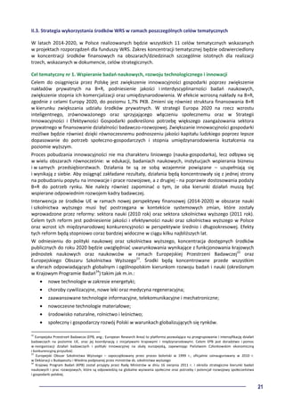 21
II.3. Strategia wykorzystania środków WRS w ramach poszczególnych celów tematycznych
W latach 2014-2020, w Polsce realizowanych będzie wszystkich 11 celów tematycznych wskazanych
w projektach rozporządzeń dla funduszy WRS. Zakres koncentracji tematycznej będzie odzwierciedlony
w koncentracji środków finansowych na obszarach/dziedzinach szczególnie istotnych dla realizacji
trzech, wskazanych w dokumencie, celów strategicznych.
Cel tematyczny nr 1. Wspieranie badań naukowych, rozwoju technologicznego i innowacji
Celem do osiągnięcia przez Polskę jest zwiększenie innowacyjności gospodarki poprzez zwiększenie
nakładów prywatnych na B+R, podniesienie jakości i interdyscyplinarności badań naukowych,
zwiększenie stopnia ich komercjalizacji oraz umiędzynarodowienia. W efekcie wzrosną nakłady na B+R,
zgodnie z celami Europy 2020, do poziomu 1,7% PKB. Zmieni się również struktura finansowania B+R
w kierunku zwiększania udziału środków prywatnych. W strategii Europa 2020 na rzecz wzrostu
inteligentnego, zrównoważonego oraz sprzyjającego włączeniu społecznemu oraz w Strategii
Innowacyjności i Efektywności Gospodarki podkreślono potrzebę większego zaangażowania sektora
prywatnego w finansowanie działalności badawczo-rozwojowej. Zwiększanie innowacyjności gospodarki
możliwe będzie również dzięki równoczesnemu podnoszeniu jakości kapitału ludzkiego poprzez lepsze
dopasowanie do potrzeb społeczno-gospodarczych i stopnia umiędzynarodowienia kształcenia na
poziomie wyższym.
Proces pobudzania innowacyjności nie ma charakteru liniowego (nauka-gospodarka), lecz odbywa się
w wielu obszarach równocześnie: w edukacji, badaniach naukowych, instytucjach wspierania biznesu
i w samych przedsiębiorstwach. Działania te są ze sobą wzajemnie powiązane – uzupełniają się
i wynikają z siebie. Aby osiągnąć zakładane rezultaty, działania będą koncentrowały się z jednej strony
na pobudzaniu popytu na innowacje i prace rozwojowe, a z drugiej - na poprawie dostosowania podaży
B+R do potrzeb rynku. Nie należy również zapominać o tym, że oba kierunki działań muszą być
wspierane odpowiednim rozwojem kadry badawczej.
Interwencja ze środków UE w ramach nowej perspektywy finansowej (2014-2020) w obszarze nauki
i szkolnictwa wyższego musi być postrzegana w kontekście systemowych zmian, które zostały
wprowadzone przez reformy: sektora nauki (2010 rok) oraz sektora szkolnictwa wyższego (2011 rok).
Celem tych reform jest podniesienie jakości i efektywności nauki oraz szkolnictwa wyższego w Polsce
oraz wzrost ich międzynarodowej konkurencyjności w perspektywie średnio i długookresowej. Efekty
tych reform będą stopniowo coraz bardziej widoczne w ciągu kilku najbliższych lat.
W odniesieniu do polityki naukowej oraz szkolnictwa wyższego, koncentracja dostępnych środków
publicznych do roku 2020 będzie uwzględniać uwarunkowania wynikające z funkcjonowania krajowych
jednostek naukowych oraz naukowców w ramach Europejskiej Przestrzeni Badawczej22
oraz
Europejskiego Obszaru Szkolnictwa Wyższego23
. Środki będą koncentrowane przede wszystkim
w sferach odpowiadających globalnym i ogólnopolskim kierunkom rozwoju badań i nauki (określonym
w Krajowym Programie Badań24
) takim jak m.in.:
• nowe technologie w zakresie energetyki;
• choroby cywilizacyjne, nowe leki oraz medycyna regeneracyjna;
• zaawansowane technologie informacyjne, telekomunikacyjne i mechatroniczne;
• nowoczesne technologie materiałowe;
• środowisko naturalne, rolnictwo i leśnictwo;
• społeczny i gospodarczy rozwój Polski w warunkach globalizujących się rynków.
22
Europejska Przestrzeń Badawcza (EPB, ang.: European Research Area) to platforma pozwalająca na przegrupowanie i intensyfikację działań
badawczych na poziomie UE, oraz jej koordynację z inicjatywami krajowymi i międzynarodowymi. Celem EPB jest doradztwo i pomoc
w reorganizacji działań badawczych i polityki innowacyjnej na skalę europejską, zapewniając Państwom Członkowskim ekonomiczną
i konkurencyjną przyszłość.
23
Europejski Obszar Szkolnictwa Wyższego – zapoczątkowany przez proces boloński w 1999 r., oficjalnie zainaugurowany w 2010 r.
w Deklaracji z Budapesztu i Wiednia podpisanej przez ministrów ds. szkolnictwa wyższego
24
Krajowy Program Badań (KPB) został przyjęty przez Radę Ministrów w dniu 16 sierpnia 2011 r. i określa strategiczne kierunki badań
naukowych i prac rozwojowych, które są odpowiedzią na globalne wyzwania społeczne oraz potrzeby i potencjał rozwojowy społeczeństwa
i gospodarki polskiej.
 